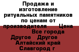 Продажа и изготовление ритуальных памятников по ценам от производителя!!! › Цена ­ 5 000 - Все города Другое » Другое   . Алтайский край,Славгород г.